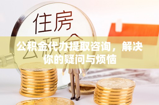 正蓝旗公积金代办提取咨询，解决你的疑问与烦恼
