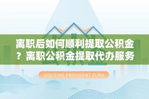 正蓝旗离职后如何顺利提取公积金？离职公积金提取代办服务帮你搞定！