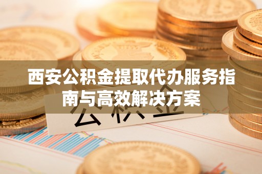 正蓝旗西安公积金提取代办服务指南与高效解决方案