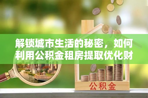 正蓝旗解锁城市生活的秘密，如何利用公积金租房提取优化财务规划