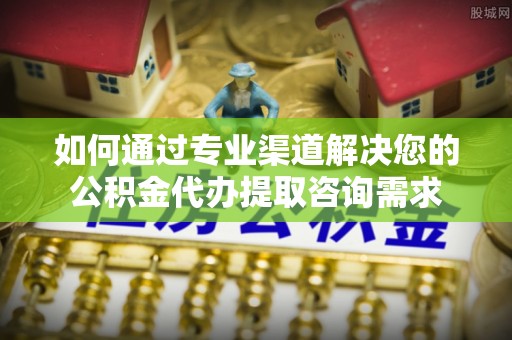 正蓝旗如何通过专业渠道解决您的公积金代办提取咨询需求