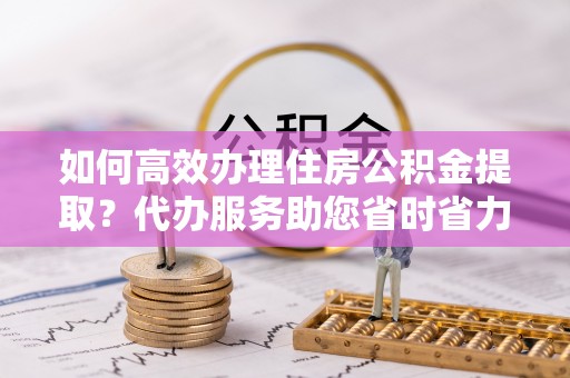 正蓝旗如何高效办理住房公积金提取？代办服务助您省时省力