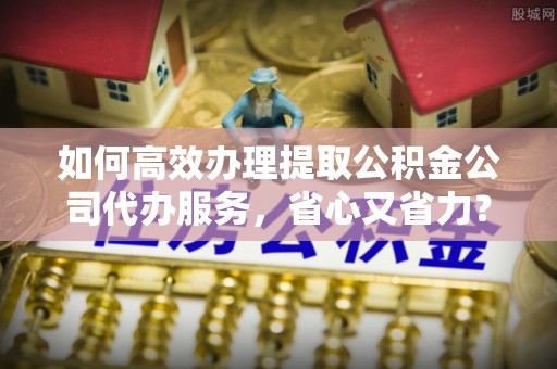 正蓝旗如何高效办理提取公积金公司代办服务，省心又省力？