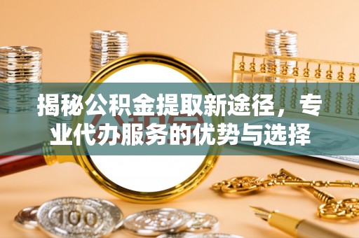 正蓝旗揭秘公积金提取新途径，专业代办服务的优势与选择