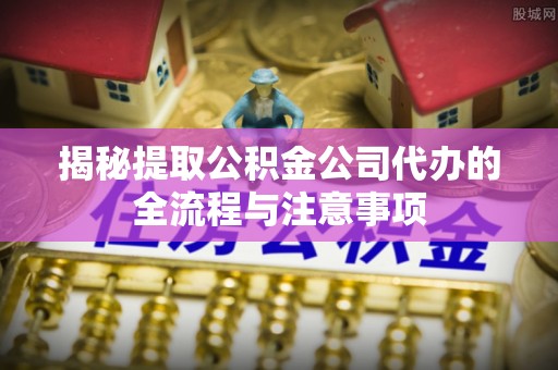 正蓝旗揭秘提取公积金公司代办的全流程与注意事项