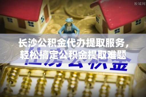 正蓝旗长沙公积金代办提取服务，轻松搞定公积金提取难题