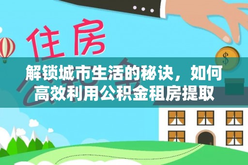 正蓝旗解锁城市生活的秘诀，如何高效利用公积金租房提取