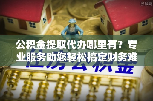 正蓝旗公积金提取代办哪里有？专业服务助您轻松搞定财务难题
