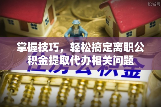 正蓝旗掌握技巧，轻松搞定离职公积金提取代办相关问题