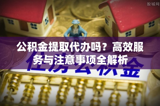 正蓝旗公积金提取代办吗？高效服务与注意事项全解析