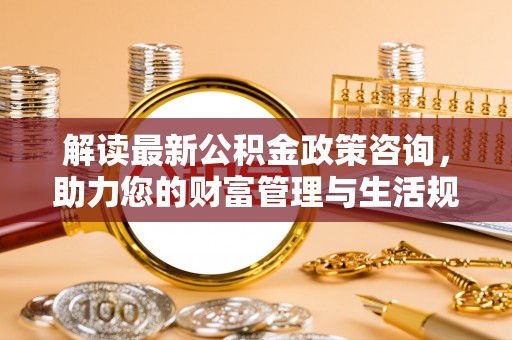正蓝旗解读最新公积金政策咨询，助力您的财富管理与生活规划