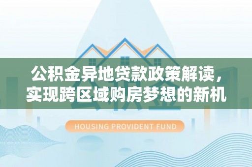 正蓝旗公积金异地贷款政策解读，实现跨区域购房梦想的新机遇