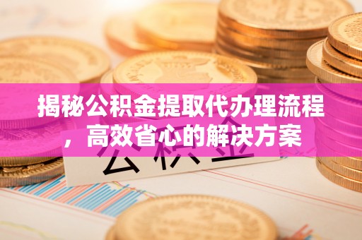 正蓝旗揭秘公积金提取代办理流程，高效省心的解决方案