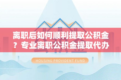 正蓝旗离职后如何顺利提取公积金？专业离职公积金提取代办服务指南