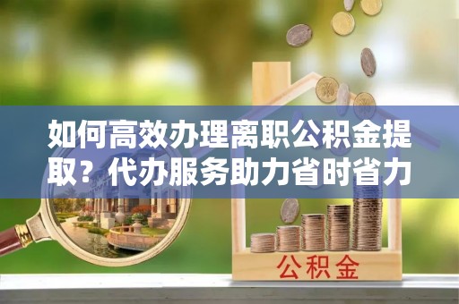 正蓝旗如何高效办理离职公积金提取？代办服务助力省时省力