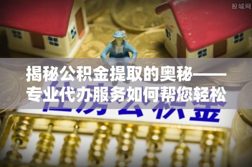 正蓝旗揭秘公积金提取的奥秘——专业代办服务如何帮您轻松搞定