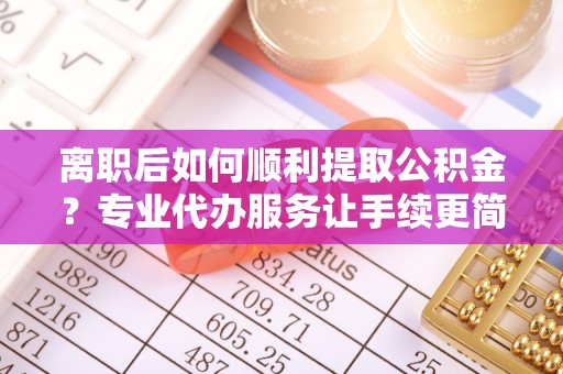 正蓝旗离职后如何顺利提取公积金？专业代办服务让手续更简单