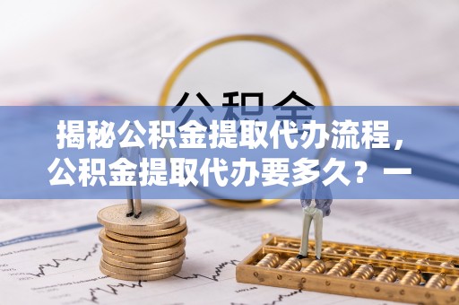 正蓝旗揭秘公积金提取代办流程，公积金提取代办要多久？一文读懂