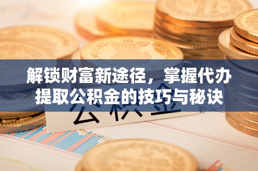 正蓝旗解锁财富新途径，掌握代办提取公积金的技巧与秘诀