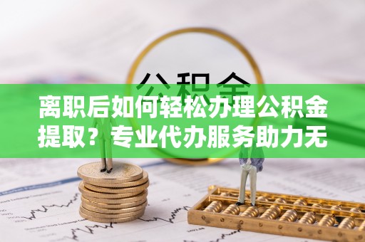正蓝旗离职后如何轻松办理公积金提取？专业代办服务助力无忧