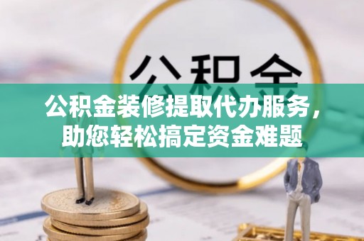 正蓝旗公积金装修提取代办服务，助您轻松搞定资金难题