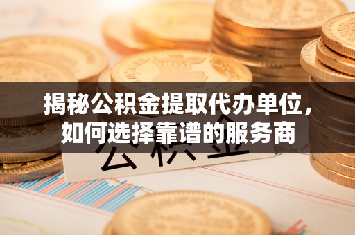 正蓝旗揭秘公积金提取代办单位，如何选择靠谱的服务商