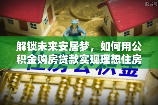 正蓝旗解锁未来安居梦，如何用公积金购房贷款实现理想住房计划