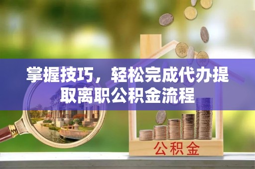 正蓝旗掌握技巧，轻松完成代办提取离职公积金流程