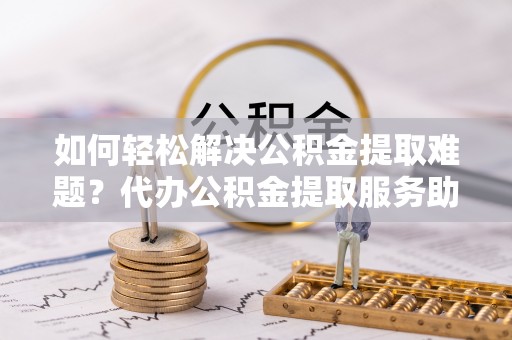 正蓝旗如何轻松解决公积金提取难题？代办公积金提取服务助您一臂之力