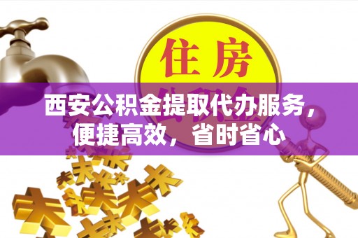 正蓝旗西安公积金提取代办服务，便捷高效，省时省心