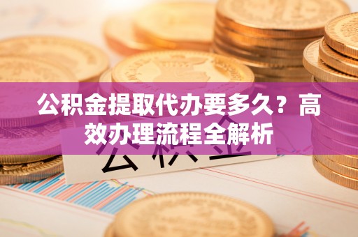 正蓝旗公积金提取代办要多久？高效办理流程全解析