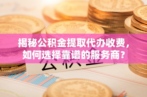 正蓝旗揭秘公积金提取代办收费，如何选择靠谱的服务商？