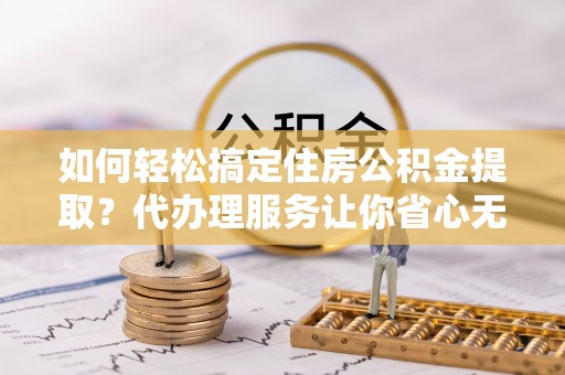 正蓝旗如何轻松搞定住房公积金提取？代办理服务让你省心无忧