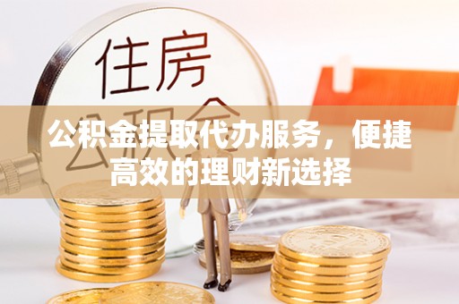 正蓝旗公积金提取代办服务，便捷高效的理财新选择