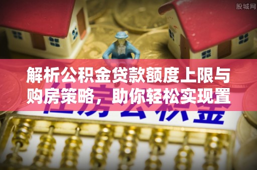 正蓝旗解析公积金贷款额度上限与购房策略，助你轻松实现置业梦想