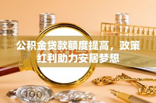 正蓝旗公积金贷款额度提高，政策红利助力安居梦想