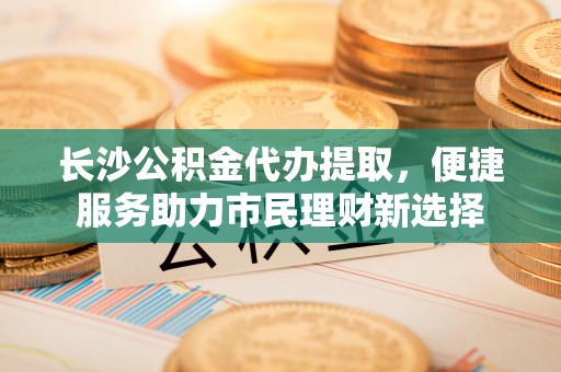 正蓝旗长沙公积金代办提取，便捷服务助力市民理财新选择