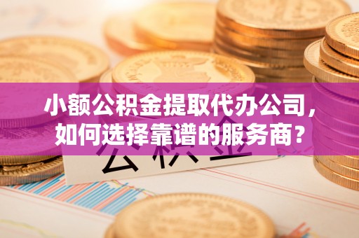 正蓝旗小额公积金提取代办公司，如何选择靠谱的服务商？