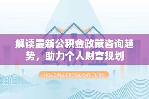 正蓝旗解读最新公积金政策咨询趋势，助力个人财富规划