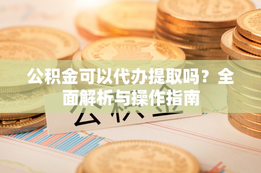 正蓝旗公积金可以代办提取吗？全面解析与操作指南