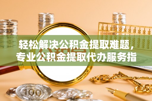 正蓝旗轻松解决公积金提取难题，专业公积金提取代办服务指南