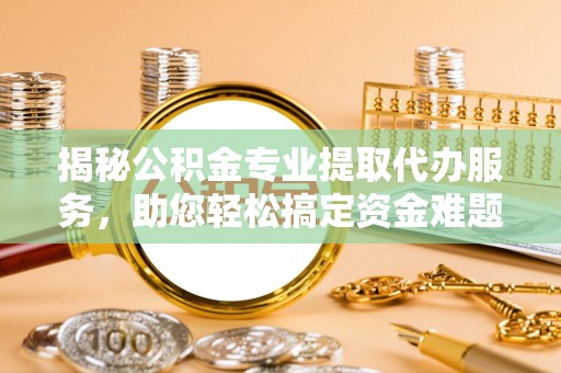 正蓝旗揭秘公积金专业提取代办服务，助您轻松搞定资金难题