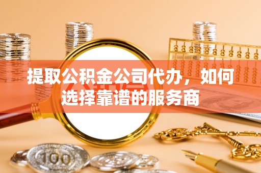 正蓝旗提取公积金公司代办，如何选择靠谱的服务商